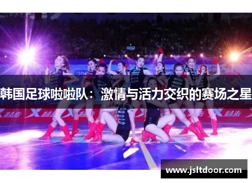 韩国足球啦啦队：激情与活力交织的赛场之星