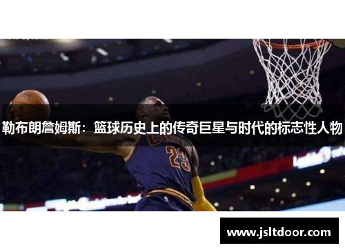 勒布朗詹姆斯：篮球历史上的传奇巨星与时代的标志性人物