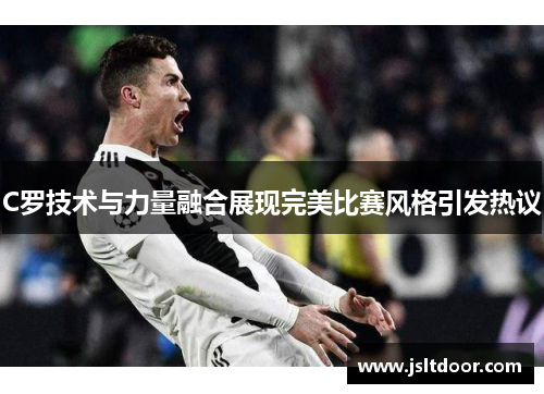 C罗技术与力量融合展现完美比赛风格引发热议