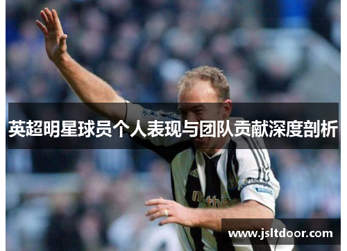 英超明星球员个人表现与团队贡献深度剖析