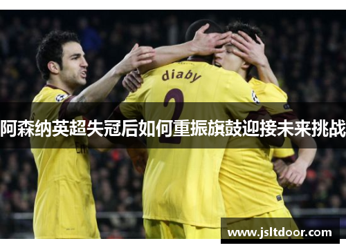 阿森纳英超失冠后如何重振旗鼓迎接未来挑战