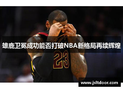 雄鹿卫冕成功能否打破NBA新格局再续辉煌