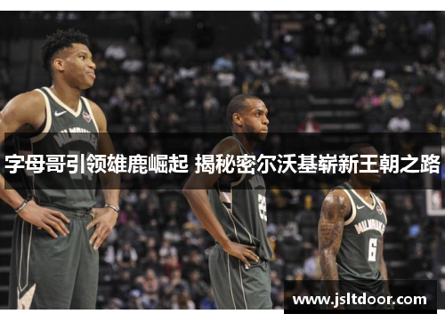 字母哥引领雄鹿崛起 揭秘密尔沃基崭新王朝之路