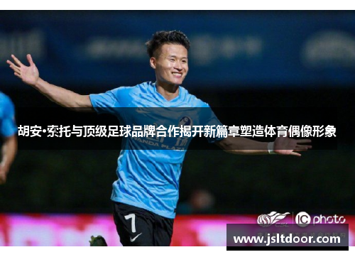 胡安·索托与顶级足球品牌合作揭开新篇章塑造体育偶像形象