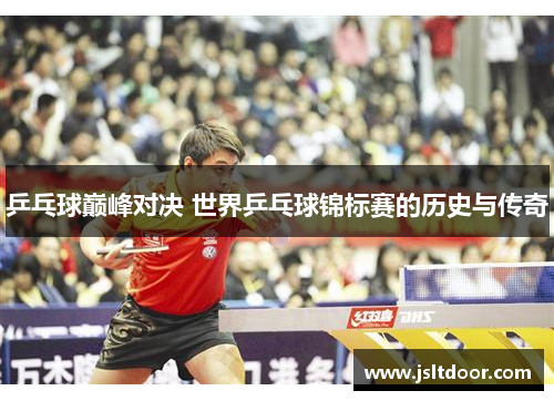 乒乓球巅峰对决 世界乒乓球锦标赛的历史与传奇