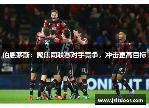 伯恩茅斯：聚焦同联赛对手竞争，冲击更高目标