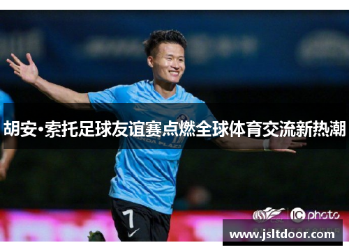 胡安·索托足球友谊赛点燃全球体育交流新热潮