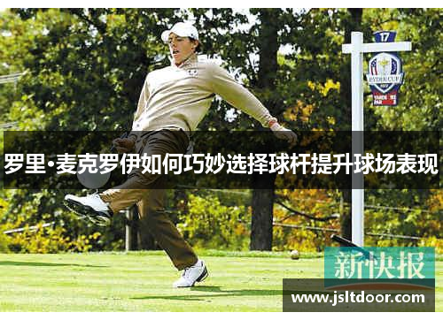 罗里·麦克罗伊如何巧妙选择球杆提升球场表现